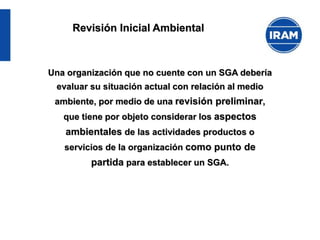 Revisión Inicial Ambiental
Una organización que no cuente con un SGA debería
evaluar su situación actual con relación al medio
ambiente, por medio de una revisión preliminar,
que tiene por objeto considerar los aspectos
ambientales de las actividades productos o
servicios de la organización como punto de
partida para establecer un SGA.
 
