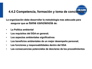 4.4.2 Competencia, formación y toma de conciencia
La organización debe desarrollar la metodología mas adecuada para
asegurar que se tome conciencia de:
• La Política ambiental
• Los requisitos del SGA en general;
• Los aspectos ambientales significativos
• Los beneficios ambientales de un mejor desempeño personal;
• Las funciones y responsabilidades dentro del SGA
• Las consecuencias potenciales de desviarse de los procedimientos
 