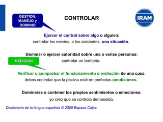 CONTROLAR
Ejercer el control sobre algo o alguien:
controlar los nervios, a los asistentes, una situación.
Dominar o ejercer autoridad sobre una o varias personas:
controlar un territorio.
Verificar o comprobar el funcionamiento o evolución de una cosa:
debes controlar que la piscina esté en perfectas condiciones.
Dominarse o contener los propios sentimientos o emociones:
yo creo que se controla demasiado.
Diccionario de la lengua española © 2005 Espasa-Calpe
GESTION,
MANEJO y
DOMINIO
MEDICION
 