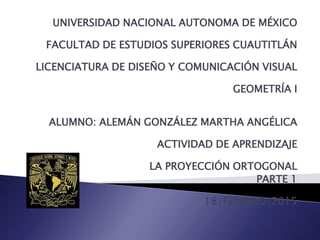UNIVERSIDAD NACIONAL AUTONOMA DE MÉXICO
FACULTAD DE ESTUDIOS SUPERIORES CUAUTITLÁN
LICENCIATURA DE DISEÑO Y COMUNICACIÓN VISUAL
GEOMETRÍA I
ALUMNO: ALEMÁN GONZÁLEZ MARTHA ANGÉLICA
ACTIVIDAD DE APRENDIZAJE
LA PROYECCIÓN ORTOGONAL
PARTE 1
18/FEBRERO/2015
 