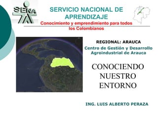 SERVICIO NACIONAL DE APRENDIZAJE Conocimiento y emprendimiento para todos los Colombianos REGIONAL: ARAUCA Centro de Gestión y Desarrollo Agroindustrial de Arauca CONOCIENDO NUESTRO ENTORNO ING. LUIS ALBERTO PERAZA 