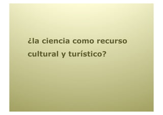 ¿la ciencia como recurso
cultural y turístico?
 