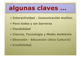 algunas claves …
•  Interactividad - Comunicación multim.

•  Para todos y sin barreras
•  Flexibilidad
•  Ciencia, Tecnología y Medio Ambiente
•  Diversión - Educación (Ocio Cultural)
•  Credibilidad
 