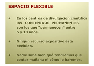 ESPACIO FLEXIBLE

•   En los centros de divulgación científica
    los CONTENIDOS PERMANENTES
    son los que “permanecen” entre
    5 y 10 años.

•   Ningún recurso expositivo está
    excluido.

•   Nadie sabe bien qué tendremos que
    contar mañana ni cómo lo haremos.
 