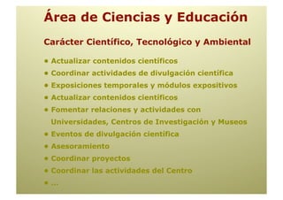 Área de Ciencias y Educación
Carácter Científico, Tecnológico y Ambiental

• Actualizar contenidos científicos
• Coordinar actividades de divulgación científica
• Exposiciones temporales y módulos expositivos
• Actualizar contenidos científicos
• Fomentar relaciones y actividades con
 Universidades, Centros de Investigación y Museos
• Eventos de divulgación científica
• Asesoramiento
• Coordinar proyectos
• Coordinar las actividades del Centro
•…
 