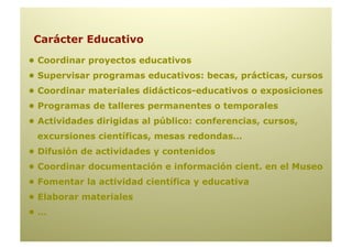 Carácter Educativo
• Coordinar proyectos educativos
• Supervisar programas educativos: becas, prácticas, cursos
• Coordinar materiales didácticos-educativos o exposiciones
• Programas de talleres permanentes o temporales
• Actividades dirigidas al público: conferencias, cursos,
 excursiones científicas, mesas redondas…
• Difusión de actividades y contenidos
• Coordinar documentación e información cient. en el Museo
• Fomentar la actividad científica y educativa
• Elaborar materiales
•…
 