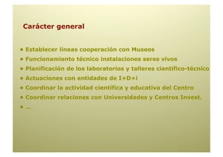 Carácter general


• Establecer líneas cooperación con Museos
• Funcionamiento técnico instalaciones seres vivos
• Planificación de los laboratorios y talleres científico-técnico
• Actuaciones con entidades de I+D+i
• Coordinar la actividad científica y educativa del Centro
• Coordinar relaciones con Universidades y Centros Invest.
•…
 
