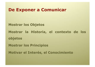 De Exponer a Comunicar


Mostrar los Objetos

Mostrar la Historia, el contexto de los
objetos

Mostrar los Principios

Motivar el Interés, el Conocimiento
 