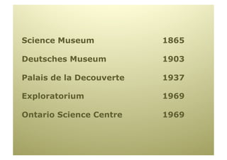 Science Museum            1865

Deutsches Museum          1903

Palais de la Decouverte   1937

Exploratorium             1969

Ontario Science Centre    1969
 