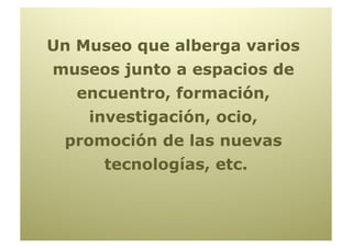 Un Museo que alberga varios
museos junto a espacios de
   encuentro, formación,
    investigación, ocio,
 promoción de las nuevas
      tecnologías, etc.
 