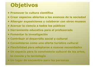 Objetivos
• Promover la cultura científica
• Crear espacios abiertos a los avances de la sociedad
• Albergar exposiciones y colaborar con otros museos
• Acercar la ciencia a todos los públicos
• Herramienta educativa para el profesorado
• Fomentar la investigación
• Contribuir al desarrollo social y cultural
• Consolidarse como una oferta turístico cultural
• Flexibilidad para adaptarse a nuevas necesidades
• Un espacio para la convivencia cultural de las artes,
 la ciencia y la tecnología
• Un lugar de encuentro para las personas
 