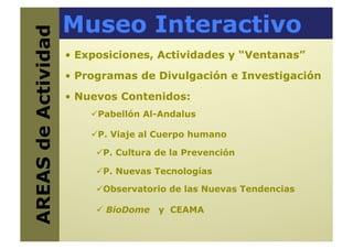 Museo Interactivo
AREAS de Actividad
   •  Exposiciones, Actividades y “Ventanas”
                      •  Programas de Divulgación e Investigación

                      •  Nuevos Contenidos:
                            abellón Al-Andalus
                           P

                            . Viaje al Cuerpo humano
                           P

                             . Cultura de la Prevención
                            P

                             . Nuevas Tecnologías
                            P

                             bservatorio de las Nuevas Tendencias
                            O

                             BioDome   y CEAMA
 