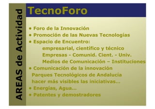 TecnoForo
AREAS de Actividad
                      • Foro de la Innovación
                      • Promoción de las Nuevas Tecnologías
                      • Espacio de Encuentro:
                           empresarial, científico y técnico
                           Empresas - Comunid. Cient. - Univ.
                           Medios de Comunicación – Instituciones
                      • Comunicación de la innovación
                       Parques Tecnológicos de Andalucía
                       hacer más visibles las iniciativas…
                      • Energías, Agua…
                      • Patentes y demostradores
 