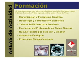 Formación
AREAS de Actividad
   (Programas propios y asoc. a la Universidad/Junta Andalucía.. Post-grado, Master,
                      Prácticas, E..Virtual…) Ambito regional, América Latina y Norte de Africa.

                        •  Comunicación y Periodismo Científico
                        •  Museología y Comunicación Expositiva
                        •  Talleres Didácticos para Escolares
                        •  Formación del Profesorado en Didac. Ciencias
                        •  Nuevas Tecnologías de la Inf. / Imagen
                        •  Alfabetización digital
                        •  Prevención Riesgos laborales
 