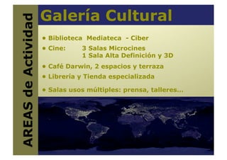 Galería Cultural
AREAS de Actividad
                      • Biblioteca Mediateca - Ciber
                      • Cine:    3 Salas Microcines
                                 1 Sala Alta Definición y 3D
                      • Café Darwin, 2 espacios y terraza
                      • Librería y Tienda especializada

                      • Salas usos múltiples: prensa, talleres…
 