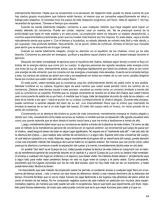 intensamente liberarse. Hasta que se acostumbre a la sensación de relajación total, puede no darse cuenta de que
hay ciertos grupos musculares que todavía están tensos, al menos que se concentre específicamente en ellos y
trabaje para relajarlos. Si necesita rever los pasos de esta relajación progresiva, por favor, relea el capítulo 1. No hay
necesidad de apurarse. Tómese el tiempo que necesite.
       Cuando se sienta totalmente relajado, comience a usar cualquier método que haya elegido para lograr un
estado alterado de conciencia. Puede ser contar, respirar, usar un mantra, etc. No se preocupe acerca de la
profundidad que logre en este estado y en este punto. La proyección astral no requiere un estado ultraprofundo, y
muchos experimentados practicantes juran que los niveles más livianos son los mejores. En esta etapa, vaya a donde
naturalmente sienta que quiere ir. Con el tiempo y !a práctica, su estado alterado se volverá más fácil y más rápido, y
por supuesto, más profundo también. Nuevamente, no se apure. Antes de continuar, tómese el tiempo que necesite
para sentir que se encuentra en el lugar correcto.
       Cuando se sienta totalmente relajado, ponga su atención en el equilibrio de los chakras, como ya ha sido
descrito. Concentre su atención en energizar, purificar y equilibrar aquel chakra con el que desea trabajar durante el
ejercicio.
       Después de haber completado el ejercicio para e! equilibrio del chakra, dedique algún tiempo a sentir el flujo sin
trabas de la energía eterica que corre por su cuerpo. A algunas personas les agrada visualizar esta energía como
una línea de luz de color, intensamente activa, que se desplaza rápidamente por todos los chakras; otros la ven como
una energía de alta vibración que los conecta con las energías universales más elevadas. Cuando se le concede tiempo
a esto, los centros de chakras se abren aún más y se establecen en todos los niveles de su ser como canales dirigidos
hacia los mundos que están más allá del cuerpo físico.
       En este punto, usted necesita que su conciencia vaya tan profundamente dentro de usted como le sea posible.
Siéntala hundirse en su cabeza, fluyendo lejos de esos centros que usted suele percibir como los centros de su
conciencia. ¡Dedicar este tiempo ayuda a este proceso: visualizar su mente como un universo ilimitado a través del
cual su conciencia va cayendo. Permita que su energía consciente se recobre en el área del chakra que usted intenta
usar como puerta de salida de su yo físico. A medida que lo haga, trate de desplazar el punto de vista de su cabeza —el
área de la mente y los ojos— hacia el punto de su cuerpo correspondiente al chakra elegido. Durante este proceso,
puede comenzar a sentirse alejado del resto de su ser, una insensibilidad física que le indica que realmente ha
enviado la esencia de su ser a un solo lugar del cuerpo. El resto del cuerpo será un hueco, un vacío privado de su
alerta de conciencia.
       Conservando en la abertura del chakra su punto de vista consciente, mentalmente energice el chakra elegido y
ábralo aún más, visualizando cómo estas acciones se realizan a medida que las va deseando. Me agrada visualizar esto
como una puerta redonda que se abre desde el centro hacia fuera y que me invita a deslizarme a través de ella.
       Luego, mentalmente debe hacer que su conciencia se deslice a través de la abertura de este chakra. Tal como se dijo
 para el método de la transferencia general de conciencia en el capítulo anterior, se recomienda que luego de pasar por
 el chakra, usted tenga el deseo de estar en algún lugar significativo. No espere ver si "realmente está allí" —del otro lado de
 la abertura del chakra—, para realizar este cambio de conciencia e ir a algún sitio. Esperar sólo crea conciencia del cuerpo,
 el cual está en oposición a su meta. Además, seguir mentalmente el progreso del yo astral fuera del cuerpo, presta atención
 a ese casi imposible método del despegue del cual se habló en el capítulo anterior. De manera que, tan pronto como usted
 pase por la abertura y comience a sentir la separación del cuerpo y la mente, inmediatamente decida estar en otro lado.
       Un posible "otro lado" es el Cuerpo de Luz. Usted puede emplear la técnica de este chakra en conjunción con el méto-
do de transferencia general de conciencia descrito en el capítulo 4 y usar el Cuerpo de Luz como su destino más inmediato.
O envíese a cualquier otro lugar en el tiempo o el espacio, que desee visitar. No interesa dónde desee ir, simplemente vaya
a algún lado para evitar estar perdiendo tiempo en ese no lugar entre el cuerpo y el plano astral. Como principiante,
encontrará que los lugares conocidos son los de más fácil acceso, pero no hay nada malo en ser un aventurero, y hasta
puede tener éxito. Muchos lo tienen.
     He descubierto que este método de proyección astral me permite un excelente acceso a cualquier lugar físico en el es-
quema del tiempo actual... más o menos con dos horas de diferencia, debido a ese molesto fenómeno de la distorsión del
tiempo. Encontré también que no era la mejor manera de viajar fácilmente a los lugares más atractivos del plano astral, tal
como el reinado de las hadas. No he comparado registros acerca de este método en particular con muchos otros experi-
mentados viajeros, de manera que esto puede ser sólo mi experiencia. Sea lo que fuere que experimenta, por favor, regís-
trelo para futuras referencias, de modo que usted pueda conocer qué es lo que mejor funciona para usted y lo que no.


                                                                                                                             44
 