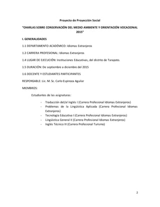 2
Proyecto de Proyección Social
“CHARLAS SOBRE CONSERVACIÓN DEL MEDIO AMBIENTE Y ORIENTACIÓN VOCACIONAL
2015”
I. GENERALIDADES
1.1 DEPARTAMENTO ACADÉMICO: Idiomas Extranjeros
1.2 CARRERA PROFESIONAL: Idiomas Extranjeros
1.4 LUGAR DE EJECUCIÓN: Instituciones Educativas, del distrito de Tarapoto.
1.5 DURACIÓN: De septiembre a diciembre del 2015
1.6 DOCENTE Y ESTUDIANTES PARTICIPANTES
RESPONSABLE: Lic. M. Sc. Carlo Espinoza Aguilar
MIEMBROS:
Estudiantes de las asignaturas:
- Traducción del/al Inglés I (Carrera Profesional Idiomas Extranjeros)
- Problemas de la Lingüística Aplicada (Carrera Profesional Idiomas
Extranjeros)
- Tecnología Educativa I (Carrera Profesional Idiomas Extranjeros)
- Lingüística General II (Carrera Profesional Idiomas Extranjeros)
- Inglés Técnico III (Carrera Profesional Turismo)
 