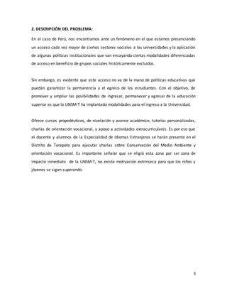 3
2. DESCRIPCIÓN DEL PROBLEMA:
En el caso de Perú, nos encontramos ante un fenómeno en el que estamos presenciando
un acceso cada vez mayor de ciertos sectores sociales a las universidades y la aplicación
de algunas políticas institucionales que van ensayando ciertas modalidades diferenciadas
de acceso en beneficio de grupos sociales históricamente excluidos.
Sin embargo, es evidente que este acceso no va de la mano de políticas educativas que
puedan garantizar la permanencia y el egreso de los estudiantes. Con el objetivo, de
promover y ampliar las posibilidades de ingresar, permanecer y egresar de la educación
superior es que la UNSM-T ha implantado modalidades para el ingreso a la Universidad.
Ofrece cursos propedéuticos, de nivelación y avance académico, tutorías personalizadas,
charlas de orientación vocacional, y apoyo a actividades extracurriculares. Es por eso que
el docente y alumnos de la Especialidad de Idiomas Extranjeros se harán presente en el
Distrito de Tarapoto para ejecutar charlas sobre Conservación del Medio Ambiente y
orientación vocacional. Es importante señalar que se eligió esta zona por ser zona de
impacto inmediato de la UNSM-T, no existe motivación extrínseca para que los niños y
jóvenes se sigan superando.
 