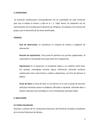 6
5. ESTRATEGIAS
Se realizarán coordinaciones correspondientes con las autoridades de cada institución
para que el trabajo se llevara a cabo en la I. E. Túpac Amaru. Se coordinará con los
representantes de la alcaldía para la donación de refrigerios. Se trabajará con la técnica de
grupos, para el desarrollo de los temas planificados.
TECNICAS
Guía de observación, se considerará un conjunto de criterios y categorías de
observación.
Reunión de organización. Tiene como fin planificar las acciones programadas. Al
capacitador le corresponde hacer gran parte de la preparación.
Exposiciones En la exposición, un estudiante explica a un auditorio cierto tema.
Por ejemplo, investigador trasmite alguna información utilizando auxiliares
audiovisuales tales como láminas, carteles y diapositivas, con el fin de interesar al
público
Lluvia de ideas La lluvia de ideas es una técnica en la cual un grupo de personas
participan haciendo conocer el problema, dificultad o inquietud, utilizando ideas o
tarjetas meta plan esta estrategia es con la finalidad que participen todos.
6. RESULTADOS
6.1 Publico Beneficiado
Docentes y alumnos de las Instituciones Educativas del Distrito de Tarapoto y estudiantes
de la Carrera Profesional de Idiomas.
 