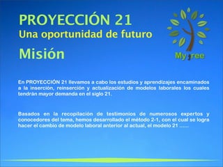 PROYECCIÓN 21
Una oportunidad de futuro

Misión
En PROYECCIÓN 21 llevamos a cabo los estudios y aprendizajes encaminados
a la inserción, reinserción y actualización de modelos laborales los cuales
tendrán mayor demanda en el siglo 21.



Basados en la recopilación de testimonios de numerosos expertos y
conocedores del tema, hemos desarrollado el método 2-1, con el cual se logra
hacer el cambio de modelo laboral anterior al actual, el modelo 21 ......
 