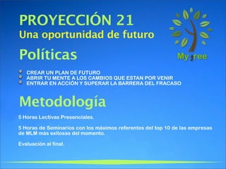 PROYECCIÓN 21
Una oportunidad de futuro

Políticas
   CREAR UN PLAN DE FUTURO
   ABRIR TU MENTE A LOS CAMBIOS QUE ESTAN POR VENIR
   ENTRAR EN ACCIÓN Y SUPERAR LA BARRERA DEL FRACASO



Metodología
5 Horas Lectivas Presenciales.

5 Horas de Seminarios con los máximos referentes del top 10 de las empresas
de MLM más exitosas del momento.

Evaluación al final.
 
