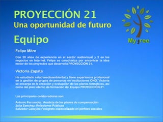 PROYECCIÓN 21
Una oportunidad de futuro

Equipo
Felipe Mitre
Con 20 años de experiencia en el sector audiovisual y 2 en los
negocios en Internet. Felipe se caracteriza por encontrar la idea
motor de los proyectos que desarrolla PROYECCIÓN 21.

Victoria Zapata
Ha estudiado salud medioambiental y tiene experiencia profesional
en la gestión de grupos de personas en instituciones ONG. Victoria
se encarga de la creación y evaluación de los planes formativos, así
como del plan interno de formación del Equipo PROYECCIÓN 21.


Los principales colaboradores son:

Antonio Fernandez: Analista de los planes de compensación
Julia Sanchez: Relaciones Públicas
Salvador Callejón: Fotógrafo especializado en perfiles sociales
 