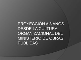 PROYECCIÓN A 8 AÑOS
DESDE LA CULTURA
ORGANIZACIONAL DEL
MINISTERIO DE OBRAS
PÚBLICAS
 
