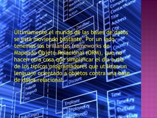 Últimamente el mundo de las bases de datos
se está moviendo bastante. Por un lado
tenemos los brillantes frameworks de
Mapeado Objeto-Relacional (ORM), que no
hacen otra cosa que simplificar el día a día
de los típicos programadores que utilizan un
lenguaje orientado a objetos contra una base
de datos relacional.
 