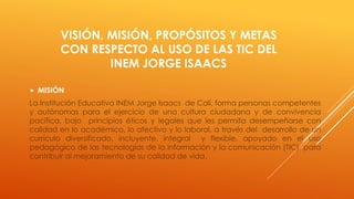 VISIÓN, MISIÓN, PROPÓSITOS Y METAS
CON RESPECTO AL USO DE LAS TIC DEL
INEM JORGE ISAACS
 MISIÓN
La Institución Educativa INEM Jorge Isaacs de Cali, forma personas competentes
y autónomas para el ejercicio de una cultura ciudadana y de convivencia
pacífica, bajo principios éticos y legales que les permita desempeñarse con
calidad en lo académico, lo afectivo y lo laboral, a través del desarrollo de un
currículo diversificado, incluyente, integral y flexible, apoyado en el uso
pedagógico de las tecnologías de la información y la comunicación (TIC), para
contribuir al mejoramiento de su calidad de vida.
 