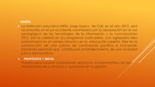VISIÓN
 La institución educativa INEM Jorge Isaacs de Cali, en el año 2015, será
reconocida en el sur occidente colombiano por la apropiación en el uso
pedagógico de las tecnologías de la información y la comunicación
(TIC), por la calidad en sus programas curriculares, con egresados bien
posicionados en el campo laboral y en la educación superior, líder en la
construcción de una cultura de convivencia pacífica e incluyente,
formando personas que contribuyan al fortalecimiento de una sociedad
justa y democrática.
 PROPÓSITOS Y METAS.
Nuestro personal será competente, proactivo, comprometido con las
necesidades de su entorno y autónomo en su gestión.
 