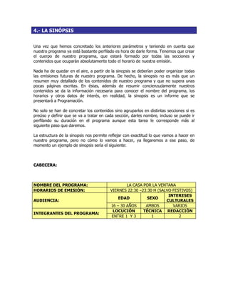 4.- LA SINÓPSIS
Una vez que hemos concretado los anteriores parámetros y teniendo en cuenta que
nuestro programa ya está bastante perfilado es hora de darle forma. Tenemos que crear
el cuerpo de nuestro programa, que estará formado por todas las secciones y
contenidos que ocuparán absolutamente todo el horario de nuestra emisión.
Nada ha de quedar en el aire, a partir de la sinopsis se deberían poder organizar todas
las emisiones futuras de nuestro programa. De hecho, la sinopsis no es más que un
resumen muy detallado de los contenidos de nuestro programa y que no supera unas
pocas páginas escritas. En éstas, además de resumir concienzudamente nuestros
contenidos se da la información necesaria para conocer el nombre del programa, los
horarios y otros datos de interés, en realidad, la sinopsis es un informe que se
presentará a Programación.
No solo se han de concretar los contenidos sino agruparlos en distintas secciones si es
preciso y definir que se va a tratar en cada sección, darles nombre, incluso se puede ir
perfilando su duración en el programa aunque esta tarea le corresponde más al
siguiente paso que daremos.
La estructura de la sinopsis nos permite reflejar con exactitud lo que vamos a hacer en
nuestro programa, pero no cómo lo vamos a hacer, ya llegaremos a ese paso, de
momento un ejemplo de sinopsis sería el siguiente:
CABECERA:
NOMBRE DEL PROGRAMA: LA CASA POR LA VENTANA
HORARIOS DE EMISIÓN: VIERNES 22:30 –23:30 H (SALVO FESTIVOS)
EDAD SEXO
INTERESES
CULTURALESAUDIENCIA:
16 – 30 AÑOS AMBOS VARIOS
LOCUCIÓN TÉCNICA REDACCIÓN
INTEGRANTES DEL PROGRAMA:
ENTRE 1 Y 3 1 2
 