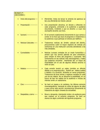 BLOQUE 2º:
(SECCIONES )
• Inicio del programa-----
• Presentación ------------
• Sumario -----------------
• Noticias Culturales -----
• Curiosidades ------------
• Relatos -------------------
• Cine ----------------------
• Despedida y cierre -----
• Efeméride: Antes de lanzar la sintonía de apertura se
lee una efeméride de interés cultural
• Una presentación atractiva, en directo y diferente en
cada programa, animando a la audiencia a quedarse
escuchando, invitándo a que se divierta y a que nos
acompañe durante una hora.
• En el sumario explicaremos brevemente lo que vamos a
contar en la hora que dura el programa e invitaremos a
la audiencia a que participe en directo por teléfono.
• Trataremos noticias de ámbito cultural del distrito,
procuraremos cubrir el mayor espectro de noticias sin
centrarnos en una institución concreta atendiendo a las
más olvidadas.
• Noticias curiosas contadas de un modo humorístico y
ameno que nos servirá además de para entretener,
para romper el ritmo del programa y suavizarlo. Nos
centraremos en las noticias más extravagantes y reales
que podamos encontrar intentando dar un toque de
originalidad con el uso de algunos efectos sonoros si
viene al caso.
• Cada emisión tendrá un relato (emitido en diferido
debido a su preproducción). Podrán ser relatos sueltos
o debido a su duración, dividirlos en varios programas.
Trataremos de tocar temas y registros variados en cada
uno de los relatos. No se descarta la posibilidad, en un
futuro de leer los relatos de la audiencia e incluso de
intentar emitir un radiodrama.
• Se hará un repaso a la cartelera, los últimos estrenos
cinematográficos, haciendo la crítica de alguno de ellos
y para cerrar esta sección recordaremos brevemente la
trayectoria de algún cineasta de actualidad.
• Breve y atrayente, intentando incitar a la audiencia para
que vuelvan en el próximo programa. Se hará un
avance de algún contenido del siguiente programa.
 