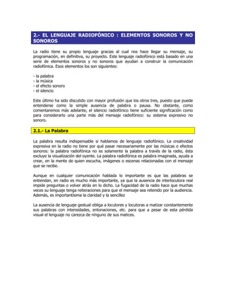 2.- EL LENGUAJE RADIOFÓNICO : ELEMENTOS SONOROS Y NO
SONOROS
La radio tiene su propio lenguaje gracias al cual nos hace llegar su mensaje, su
programación, en definitiva, su proyecto. Este lenguaje radiofónico está basado en una
serie de elementos sonoros y no sonoros que ayudan a construir la comunicación
radiofónica. Esos elementos los son siguientes:
- la palabra
- la música
- el efecto sonoro
- el silencio
Este último ha sido discutido con mayor profusión que los otros tres, puesto que puede
entenderse como la simple ausencia de palabra o pausa. No obstante, como
comentaremos más adelante, el silencio radiofónico tiene suficiente significación como
para considerarlo una parte más del mensaje radiofónico: su sistema expresivo no
sonoro.
2.1.- La Palabra
La palabra resulta indispensable si hablamos de lenguaje radiofónico. La creatividad
expresiva en la radio no tiene por qué pasar necesariamente por las músicas o efectos
sonoros: la palabra radiofónica no es solamente la palabra a través de la radio, ésta
excluye la visualización del oyente. La palabra radiofónica es palabra imaginada, ayuda a
crear, en la mente de quien escucha, imágenes o escenas relacionadas con el mensaje
que se recibe.
Aunque en cualquier comunicación hablada lo importante es que las palabras se
entiendan, en radio es mucho más importante, ya que la ausencia de interlocutora real
impide preguntas o volver atrás en lo dicho. La fugacidad de la radio hace que muchas
veces su lenguaje tenga reiteraciones para que el mensaje sea retenido por la audiencia.
Además, es importantísima la claridad y la sencillez
La ausencia de lenguaje gestual obliga a locutores y locutoras a matizar constantemente
sus palabras con intensidades, entonaciones, etc. para que a pesar de esta pérdida
visual el lenguaje no carezca de ninguno de sus matices.
 