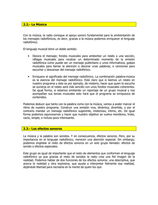 2.2.- La Música
Con la música, la radio consigue el apoyo sonoro fundamental para la ambientación de
los mensajes radiofónicos, es decir, gracias a la música podemos enriquecer el lenguaje
radiofónico.
El lenguaje musical tiene un doble sentido:
• Decora el mensaje; fondos musicales para ambientar un relato o una sección,
ráfagas musicales para recalcar un determinado momento de la emisión
radiofónica como puede ser un mensaje publicitario o unos informativos, golpes
musicales para llamar la atención o decorar unas palabras, o canciones para
escuchar y descansar del mensaje radiofónico.
• Enriquece el significado del mensaje radiofónico. La combinación palabra-música
es la esencia del mensaje radiofónico. Está claro que si leemos un relato en
nuestro programa y éste es por ejemplo, de misterio, hacer que quien lo escuche
se sumerja en el relato será más sencillo con unos fondos musicales coherentes.
De igual forma, si estamos emitiendo un reportaje de un grupo musical y nos
acompañan sus temas musicales esto hará que el programa se enriquezca de
contenidos.
Podemos deducir que tanto con la palabra como con la música, vamos a poder marcar el
ritmo de nuestro programa. Construir una emisión viva, dinámica, divertida, o por el
contrario mandar un mensaje radiofónico sugerente, misterioso, íntimo, etc. De igual
forma podemos equivocarnos y hacer que nuestro objetivo se vuelva monótono, triste,
vacío, simple, e incluso poco interesante.
2.3.- Los efectos sonoros
La música y la palabra son sonidos. Y en consecuencia, efectos sonoros. Pero, por su
importancia en el lenguaje radiofónico, merecen una atención especial. Sin embargo,
podemos englobar el resto de efectos sonoros en un solo grupo llamado: efectos de
sonido o efectos especiales.
Este grupo es igual de importante que el resto de elementos que conforman el lenguaje
radiofónico ya que gracias al resto de sonidos la radio crea una fiel imagen de la
realidad. Podemos hablar de dos funciones de los efectos sonoros: una descriptiva, que
acerca la realidad y otra expresiva, que ayuda a interpretar fielmente esa realidad,
dejándole libertad para recrearla en la mente de quien los oye.
 
