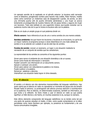 Un ejemplo sencillo de lo explicado en el párrafo anterior: la locutora está narrando
como el detective, pongámosle nombre para hacerlo más creíble, Peter Hanson, medita
sobre como comenzar un misterioso caso de desaparición cuando, de pronto, se abre
una chirriante puerta (efx de puerta chirriante abriéndose) y una mujer se acerca
lentamente al protagonista de nuestra historia (efx de pasos lentos y seguros de mujer
con tacones). Todo esto bañado en una sugerente música soul puede conectar con la
audiencia mucho más de lo que lo hiciera la locutora sólo con la palabra.
Éste es sin duda un amplio grupo el cual podemos dividir en:
Efecto sonoro: hace referencia al uso de uno o varios sonidos de una manera aislada.
Sonidos ambiente: los que hacen los locutores y locutoras en el locutorio, lo cual le da
un mayor realismo al programa aunque a veces desemboca en una mala calidad de
sonido si no se atiende con cuidado el uso de este tipo de sonidos.
Fondos de sonido: evocan un escenario, un lugar o una situación mediante la
recreación de un conjunto de sonidos que los caractericen.
La expresividad de los sonidos se concentra el los siguientes puntos:
Sirven para narrar el ambiente de una situación dramática o de un suceso.
Sirven como fondo de información o narración.
Pueden convertir una información en un documento sonoro.
Apoyan o subrayar una acción.
Sirven para valorar con redundancia la palabra o la música.
Puede sustituir a la palabra.
Remarcan palabras y silencios.
Intensifican una situación hasta lograr el clima deseado.
2.4.- El silencio
El sonido y el silencio son dos elementos imprescindibles del lenguaje radiofónico. Hay
quien opina que el silencio en radio no representa un momento de pausa sino de tensión
llevado hasta el extremo. La prolongación del silencio provoca atención e incertidumbre
en la audiencia. Pero el silencio, en determinadas ocasiones, también es informativo, ya
que incita a la reflexión. Se tiene miedo a usar el silencio en radio ya que podría
significar un fallo técnico y de hecho, en muchas ocasiones lo es, aunque no siempre.
Este último elemento componente del lenguaje radiofónico no es tenido como tal por
una parte de quienes estudian el medio, si bien, como puede comprobarse en la labor
periodistas como Jesús Quintero por ejemplo, su presencia es fundamental y de una
fuerza comunicativa innegable.
 