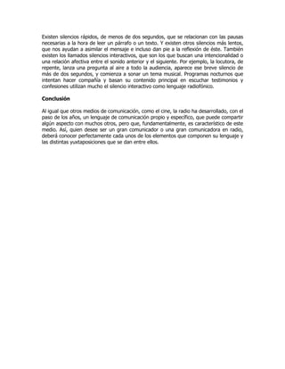 Existen silencios rápidos, de menos de dos segundos, que se relacionan con las pausas
necesarias a la hora de leer un párrafo o un texto. Y existen otros silencios más lentos,
que nos ayudan a asimilar el mensaje e incluso dan pie a la reflexión de éste. También
existen los llamados silencios interactivos, que son los que buscan una intencionalidad o
una relación afectiva entre el sonido anterior y el siguiente. Por ejemplo, la locutora, de
repente, lanza una pregunta al aire a todo la audiencia, aparece ese breve silencio de
más de dos segundos, y comienza a sonar un tema musical. Programas nocturnos que
intentan hacer compañía y basan su contenido principal en escuchar testimonios y
confesiones utilizan mucho el silencio interactivo como lenguaje radiofónico.
Conclusión
Al igual que otros medios de comunicación, como el cine, la radio ha desarrollado, con el
paso de los años, un lenguaje de comunicación propio y específico, que puede compartir
algún aspecto con muchos otros, pero que, fundamentalmente, es característico de este
medio. Así, quien desee ser un gran comunicador o una gran comunicadora en radio,
deberá conocer perfectamente cada unos de los elementos que componen su lenguaje y
las distintas yuxtaposiciones que se dan entre ellos.
 