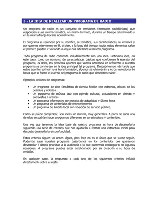 3.- LA IDEA DE REALIZAR UN PROGRAMA DE RADIO
Un programa de radio es un conjunto de emisiones (mensajes radiofónicos) que
responden a una misma temática, un mismo formato, durante un tiempo determinado y
en la misma franja horaria normalmente.
El programa se reconoce por su nombre, su temática, sus características, su emisora y
por quienes intervienen en él, si bien, a lo largo del tiempo, todos estos elementos salvo
el primero pueden ir variando aunque nos refiramos al mismo programa.
Todo programa de radio comienza indudablemente con una idea. Definimos idea, en
este caso, como un conjunto de características básicas que conforman la esencia del
programa, es decir, los primeros apuntes que vamos anotando en referencia a nuestro
programa se convierten en la idea principal del programa. Descubriremos más tarde que
estos apuntes sufrirán una transformación, algunos se eliminarán y otros evolucionarán
hasta que se forme el cuerpo del programa de radio que deseemos hacer.
Ejemplos de ideas de programas:
• Un programa de cine fantástico de ciencia ficción con estrenos, críticas de las
películas y noticias.
• Un programa de música jazz con agenda cultural, actuaciones en directo y
entrevistas a artistas
• Un programa informativo con noticias de actualidad y última hora
• Un programa de contenidos de entretenimiento
• Un programa de ámbito local con vocación de servicio público.
Como se puede comprobar, son ideas sin matizar, muy generales. A partir de cada una
de ellas se podrían hacer programas diferentes en su estructura y contenidos.
Una vez que tenemos la idea base de nuestro programa es hora de desarrollarla
siguiendo una serie de criterios que nos ayudarán a formar una estructura inicial para
después desarrollarla en profundidad.
Estos criterios siguen un orden lógico, pero éste no es el único que se puede seguir.
Podemos crear nuestro programa basándonos en los contenidos que queremos
desarrollar o dando prioridad a la audiencia a la que queremos conseguir o en algunas
ocasiones, el programa puedes estar condicionado por su duración o su hora de
emisión.
En cualquier caso, la respuesta a cada uno de los siguientes criterios influirá
directamente sobre el resto.
 