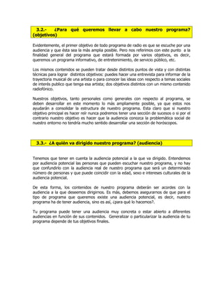 3.2.- ¿Para qué queremos llevar a cabo nuestro programa?
(objetivos)
Evidentemente, el primer objetivo de todo programa de radio es que se escuche por una
audiencia y que ésta sea la más amplia posible. Pero nos referimos con este punto a la
finalidad general del programa que estará formada por varios objetivos, es decir,
queremos un programa informativo, de entretenimiento, de servicio público, etc.
Los mismos contenidos se pueden tratar desde distintos puntos de vista y con distintas
técnicas para lograr distintos objetivos: puedes hacer una entrevista para informar de la
trayectoria musical de una artista o para conocer las ideas con respecto a temas sociales
de interés publico que tenga esa artista; dos objetivos distintos con un mismo contenido
radiofónico.
Nuestros objetivos, tanto personales como generales con respecto al programa, se
deben desarrollar en este momento lo más ampliamente posible, ya que estos nos
ayudarán a consolidar la estructura de nuestro programa. Esta claro que si nuestro
objetivo principal es hacer reír nunca podremos tener una sección de sucesos o si por el
contrario nuestro objetivo es hacer que la audiencia conozca la problemática social de
nuestro entorno no tendría mucho sentido desarrollar una sección de horóscopos.
3.3.- ¿A quién va dirigido nuestro programa? (audiencia)
Tenemos que tener en cuenta la audiencia potencial a la que va dirigido. Entendemos
por audiencia potencial las personas que pueden escuchar nuestro programa, y no hay
que confundirlo con la audiencia real de nuestro programa que será un determinado
número de personas y que puede coincidir con la edad, sexo e intereses culturales de la
audiencia potencial.
De esta forma, los contenidos de nuestro programa deberán ser acordes con la
audiencia a la que deseemos dirigirnos. Es más, debemos asegurarnos de que para el
tipo de programa que queremos existe una audiencia potencial, es decir, nuestro
programa ha de tener audiencia, sino es así, ¿para qué lo hacemos?.
Tu programa puede tener una audiencia muy concreta o estar abierto a diferentes
audiencias en función de sus contenidos. Generalizar o particularizar la audiencia de tu
programa depende de tus objetivos finales.
 
