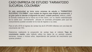 CASO EMPRESA DE ESTUDIO “FARMATODO
SUCURSAL COLOMBIA”
En esta oportunidad se toma como empresa de estudio a “FARMATODO
SUCURSAL COLOMBIA”, cuyo modelo de negocio esta dirigido al autoservicio, y
en gran parte en atender al segmento de salud, cuidado personal, belleza y bebé.
El formato tradicional de la marca es el free stand, con su diseño estandarizado
de la casita azul normalmente ubicado en avenidas principales para que los
consumidores puedan acceder en la ruta de regreso a su casa.
Para el año 2018 el ingreso de ventas fue de $ 370.000 millones con una tasa de
crecimiento del 15%
Estaremos realizando la proyección de ventas bajo el método Tasa de
crecimiento medio, este método utiliza los datos de un periodo anterior;
semanas, meses o incluso años, dependiendo del periodo de crecimiento que
quieras predecir.
 