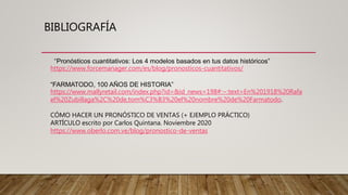BIBLIOGRAFÍA
“Pronósticos cuantitativos: Los 4 modelos basados en tus datos históricos”
https://www.forcemanager.com/es/blog/pronosticos-cuantitativos/
“FARMATODO, 100 AÑOS DE HISTORIA”
https://www.mallyretail.com/index.php?id=&id_news=198#:~:text=En%201918%20Rafa
el%20Zubillaga%2C%20de,tom%C3%B3%20el%20nombre%20de%20Farmatodo.
CÓMO HACER UN PRONÓSTICO DE VENTAS (+ EJEMPLO PRÁCTICO)
ARTÍCULO escrito por Carlos Quintana. Noviembre 2020
https://www.oberlo.com.ve/blog/pronostico-de-ventas
 