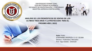 UNIVERSIDAD FERMÍN TORO
VICE-RECTORADO ACADÉMICO
DECANATO DE INVESTIGACIÓN Y POSTGRADO
MAESTRIA GERENCIA EMPRESARIAL
ANÁLISIS DE LOS PRONÓSTICOS DE VENTAS DE LOS
ULTIMOS TRES AÑOS Y LA PROYECCION PARA EL
PROXIMO AÑO ( 2022)
Autor: Autor:
STEPHANIE OROPEZA C.I 21.126.969
Electiva - Publicidad y Mercadeo
Prof. Olga Soteldo - SAIAG28
 