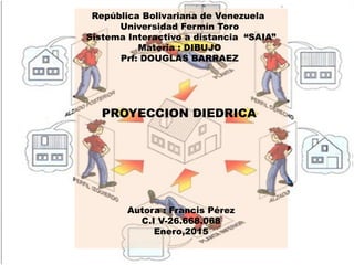 República Bolivariana de Venezuela
Universidad Fermín Toro
Sistema Interactivo a distancia “SAIA”
Materia : DIBUJO
Prf: DOUGLAS BARRAEZ
PROYECCION DIEDRICA
Autora : Francis Pérez
C.I V-26.668.068
Enero,2015
 
