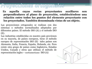 Es aquella cuyas rectas proyectantes auxiliares son
perpendiculares al plano de proyección, estableciéndose una
relación entre todos los puntos del elemento proyectante con
los proyectados. También denominada vistas de un objeto.
Las proyecciones ortogonales se realizan con dos
sistemas o métodos normalizados adoptados por
diferentes países. El método ISO (A) y el método ISO
(E).
Las industrias establecidas en nuestro país provienen
en su mayoría, de países europeos, tiene el método
europeo de representación ISO (E) tales países son
Alemania, Italia, Francia, España, Holanda, etc. Pero
existe otro grupo de países como Inglaterra, Estados
Unidos, Canadá y otros que utilizan el método de
representación ingles – norteamericano ISO (A)
 