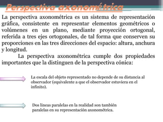 La perspectiva axonométrica es un sistema de representación
gráfica, consistente en representar elementos geométricos o
volúmenes en un plano, mediante proyección ortogonal,
referida a tres ejes ortogonales, de tal forma que conserven su
proporciones en las tres direcciones del espacio: altura, anchura
y longitud.
La perspectiva axonométrica cumple dos propiedades
importantes que la distinguen de la perspectiva cónica:
La escala del objeto representado no depende de su distancia al
observador (equivalente a que el observador estuviera en el
infinito).
Dos líneas paralelas en la realidad son también
paralelas en su representación axonométrica.
 