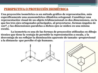 Una proyección isométrica es un método gráfico de representación, más
específicamente una axonométrica cilíndrica ortogonal. Constituye una
representación visual de un objeto tridimensional en dos dimensiones, en la
que los tres ejes ortogonales principales, al proyectarse, forman ángulos de
120º, y las dimensiones paralelas a dichos ejes se miden en una misma
escala.
La isometría es una de las formas de proyección utilizadas en dibujo
técnico que tiene la ventaja de permitir la representación a escala, y la
desventaja de no reflejar la disminución aparente de tamaño -proporcional
a la distancia- que percibe el ojo humano.
 