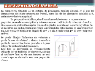 La perspectiva caballera es un sistema de proyección paralela oblicua, en el que las
dimensiones del plano proyectante frontal, como las de los elementos paralelos a él,
están en verdadera magnitud.
En perspectiva caballera, dos dimensiones del volumen a representar se
proyectan en verdadera magnitud y la tercera con un coeficiente de reducción. Las dos
dimensiones sin distorsión angular con sus longitudes a escala son la anchura y altura (x,
y) mientras que la dimensión que refleja la profundidad (z) se reduce en una proporción
1:2. Los ejes X e Y forman un ángulo de 90º, y el eje Z suele tener 45º (o 135º) respecto
ambos.
Se puede dibujar fácilmente un volumen a
partir de una vista lateral o alzada, trazando a
partir de cada vértice líneas paralelas a Z, para
reflejar la profundidad del volumen.
Este tipo de proyección es frecuentemente
utilizada por su facilidad de ejecución, aunque
el resultado final no da una imagen tan real
como la que se obtendría con una proyección
cónica.
 