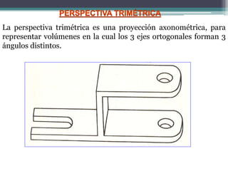 La perspectiva trimétrica es una proyección axonométrica, para
representar volúmenes en la cual los 3 ejes ortogonales forman 3
ángulos distintos.
 