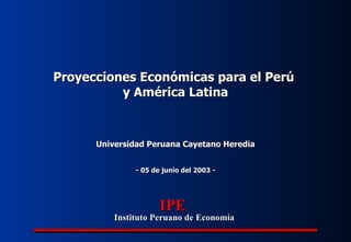 - 05 de junio del 2003 - Universidad Peruana Cayetano Heredia Proyecciones Económicas para el Perú  y América Latina IPE Instituto Peruano de Economía 