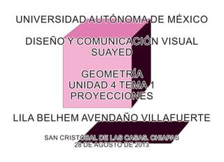 UNIVERSIDAD AUTÓNOMA DE MÉXICOUNIVERSIDAD AUTÓNOMA DE MÉXICO
DISEÑO Y COMUNICACIÓN VISUALDISEÑO Y COMUNICACIÓN VISUAL
SUAYEDSUAYED
GEOMETRÍAGEOMETRÍA
UNIDAD 4 TEMA 1UNIDAD 4 TEMA 1
PROYECCIONESPROYECCIONES
LILA BELHEM AVENDAÑO VILLAFUERTELILA BELHEM AVENDAÑO VILLAFUERTE
SAN CRISTÓBAL DE LAS CASAS. CHIAPASSAN CRISTÓBAL DE LAS CASAS. CHIAPAS
28 DE AGOSTO DE 201328 DE AGOSTO DE 2013
UNIVERSIDAD AUTÓNOMA DE MÉXICO
DISEÑO Y COMUNICACIÓN VISUAL
SUAYED
GEOMETRÍA
UNIDAD 4 TEMA 1
PROYECCIONES
LILA BELHEM AVENDAÑO VILLAFUERTE
SAN CRISTÓBAL DE LAS CASAS. CHIAPAS
28 DE AGOSTO DE 2013
 