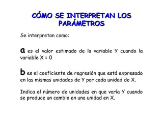 CÓMO SE INTERPRETAN LOSCÓMO SE INTERPRETAN LOS
PARÁMETROSPARÁMETROS
Se interpretan como:
aa es el valor estimado de la variable Y cuando la
variable X = 0
bb es el coeficiente de regresión que está expresado
en las mismas unidades de Y por cada unidad de X.
Indica el número de unidades en que varía Y cuando
se produce un cambio en una unidad en X.
 
